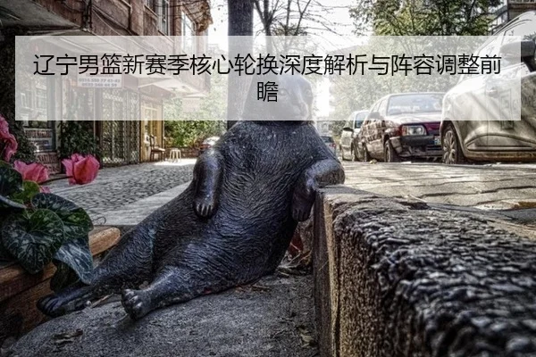 辽宁男篮新赛季核心轮换深度解析与阵容调整前瞻