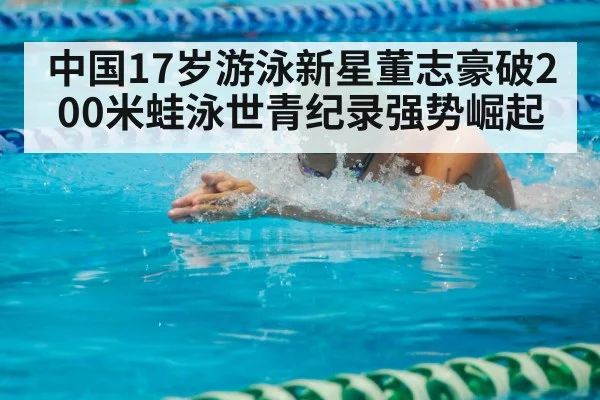 中国17岁游泳新星董志豪破200米蛙泳世青纪录强势崛起