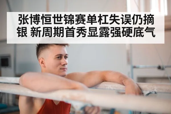 张博恒世锦赛单杠失误仍摘银 新周期首秀显露强硬底气